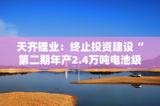 天齐锂业：终止投资建设“第二期年产2.4万吨电池级单水氢氧化锂项目”