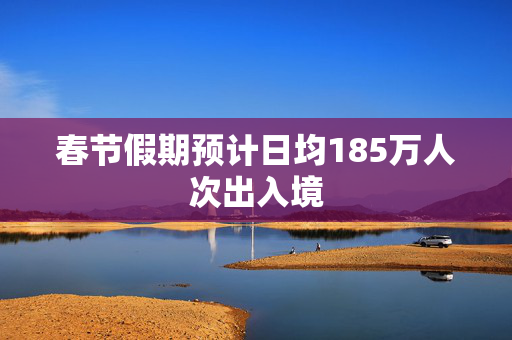 春节假期预计日均185万人次出入境