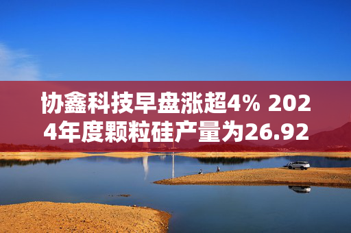 协鑫科技早盘涨超4% 2024年度颗粒硅产量为26.92万吨