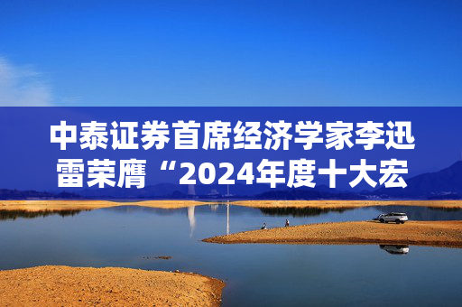 中泰证券首席经济学家李迅雷荣膺“2024年度十大宏观经济学家”