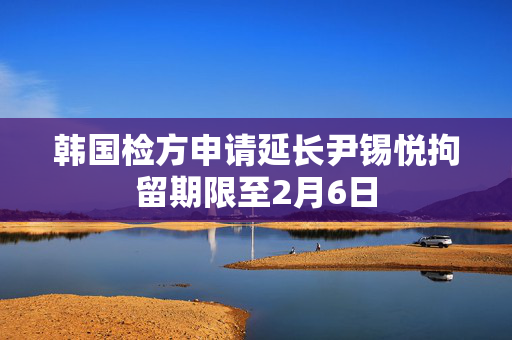 韩国检方申请延长尹锡悦拘留期限至2月6日