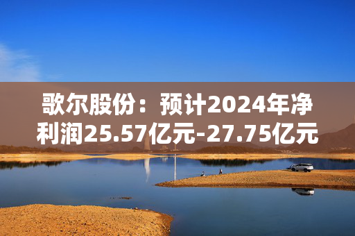 歌尔股份：预计2024年净利润25.57亿元-27.75亿元，同比增长135%-155%