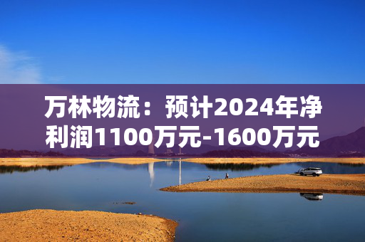 万林物流：预计2024年净利润1100万元-1600万元