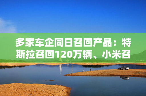 多家车企同日召回产品：特斯拉召回120万辆、小米召回3万辆