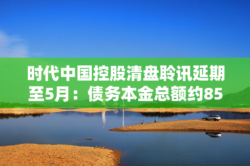 时代中国控股清盘聆讯延期至5月：债务本金总额约85%的债权人已加入重组支持协议