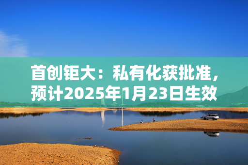 首创钜大：私有化获批准，预计2025年1月23日生效