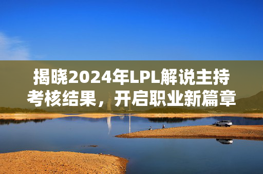 揭晓2024年LPL解说主持考核结果，开启职业新篇章