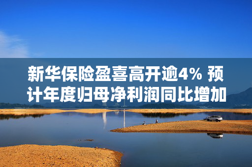 新华保险盈喜高开逾4% 预计年度归母净利润同比增加175%至195%