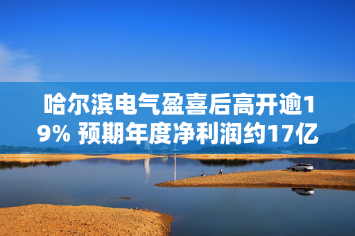 哈尔滨电气盈喜后高开逾19% 预期年度净利润约17亿元同比大幅提升