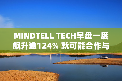 MINDTELL TECH早盘一度飙升逾124% 就可能合作与耿楠及赵宝琴订立意向书