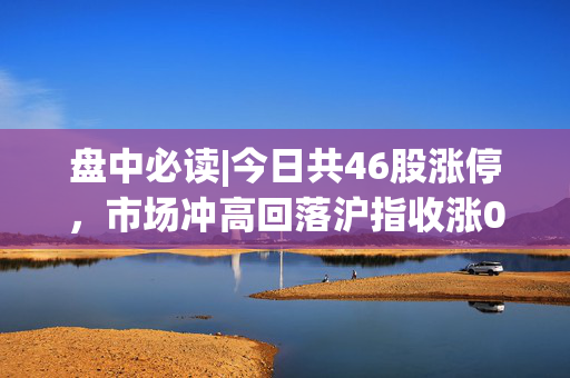 盘中必读|今日共46股涨停，市场冲高回落沪指收涨0.51%，金融、AI概念股领涨