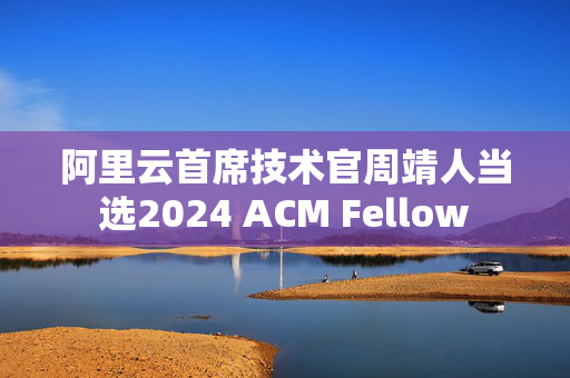 阿里云首席技术官周靖人当选2024 ACM Fellow