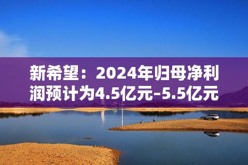 新希望：2024年归母净利润预计为4.5亿元–5.5亿元