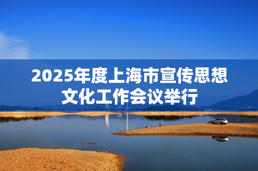 2025年度上海市宣传思想文化工作会议举行