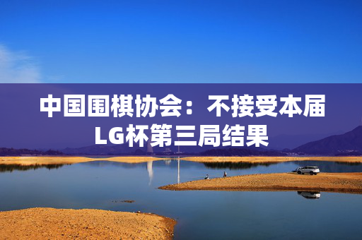 中国围棋协会：不接受本届LG杯第三局结果