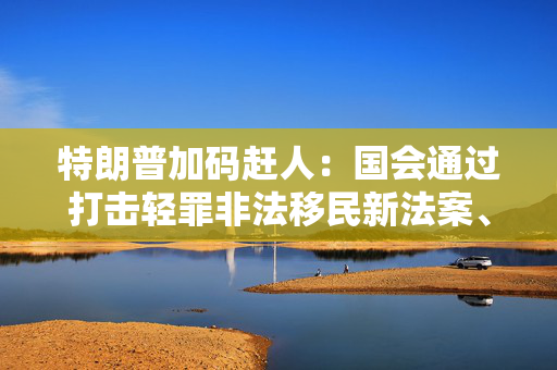 特朗普加码赶人：国会通过打击轻罪非法移民新法案、海警队加大巡逻