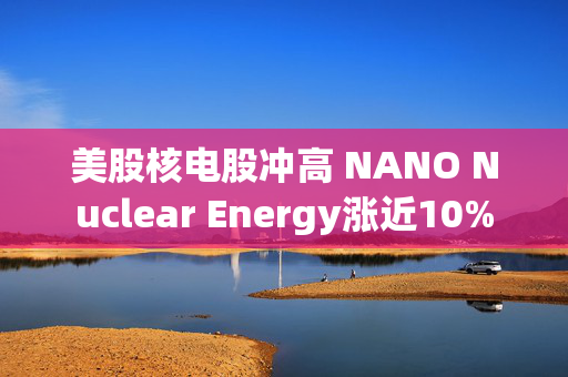 美股核电股冲高 NANO Nuclear Energy涨近10%