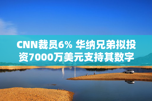 CNN裁员6% 华纳兄弟拟投资7000万美元支持其数字化转型