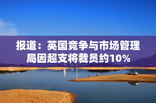 报道：英国竞争与市场管理局因超支将裁员约10%