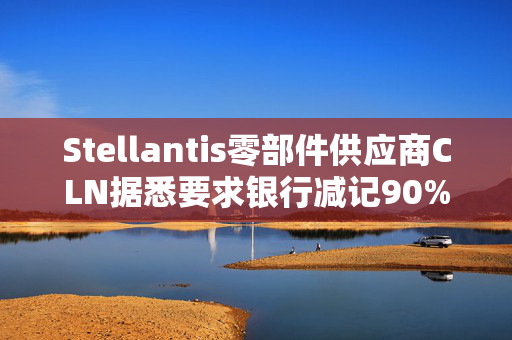 Stellantis零部件供应商CLN据悉要求银行减记90%无抵押贷款