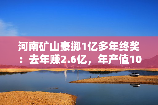 河南矿山豪掷1亿多年终奖：去年赚2.6亿，年产值103亿