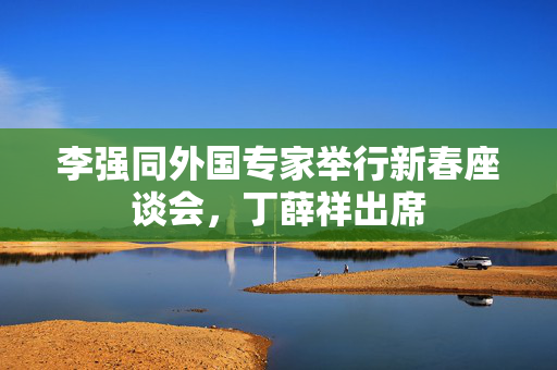 李强同外国专家举行新春座谈会，丁薛祥出席