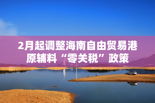 2月起调整海南自由贸易港原辅料“零关税”政策