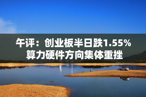 午评：创业板半日跌1.55% 算力硬件方向集体重挫