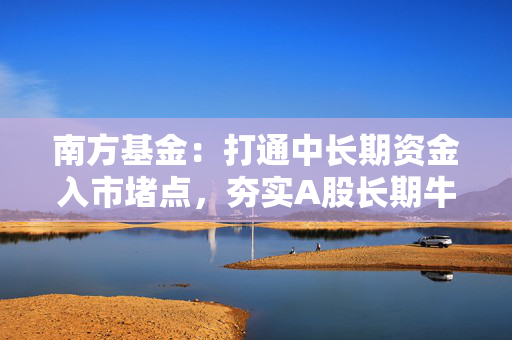 南方基金：打通中长期资金入市堵点，夯实A股长期牛市根基