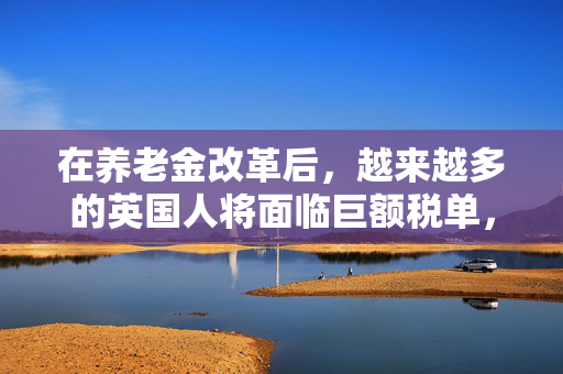 在养老金改革后，越来越多的英国人将面临巨额税单，政府发出了这一警告