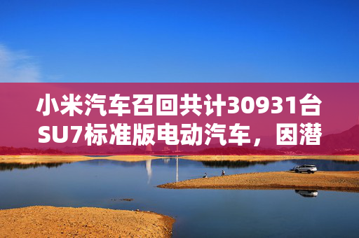 小米汽车召回共计30931台SU7标准版电动汽车，因潜在智能泊车故障