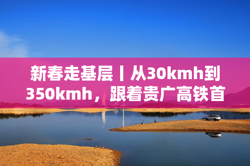 新春走基层丨从30kmh到350kmh，跟着贵广高铁首发司机感受速度蝶变