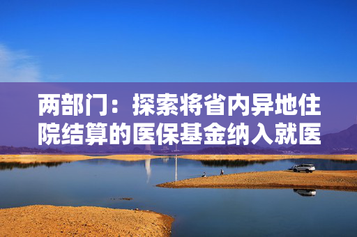 两部门：探索将省内异地住院结算的医保基金纳入就医地总额预算管理