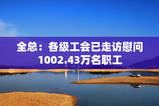 全总：各级工会已走访慰问1002.43万名职工