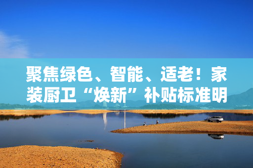 聚焦绿色、智能、适老！家装厨卫“焕新”补贴标准明确