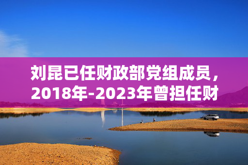 刘昆已任财政部党组成员，2018年-2023年曾担任财政部党组书记、部长