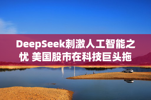 DeepSeek刺激人工智能之忧 美国股市在科技巨头拖累下惨遭抛售