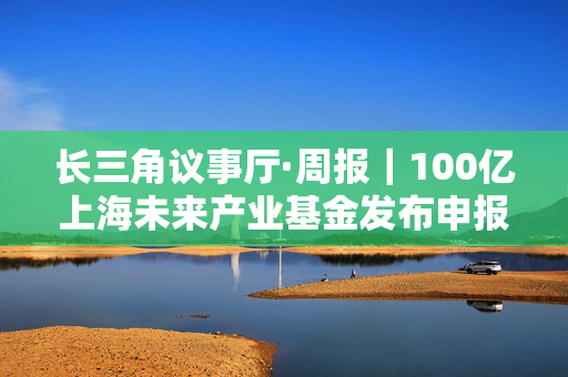 长三角议事厅·周报｜100亿上海未来产业基金发布申报指南