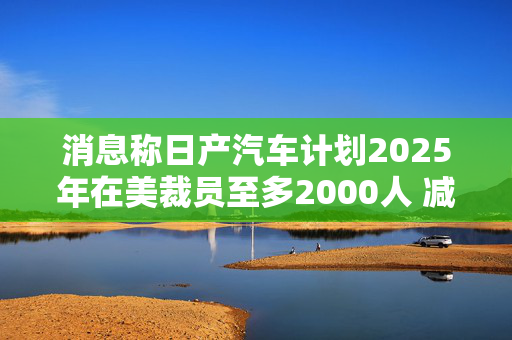 消息称日产汽车计划2025年在美裁员至多2000人 减产约25%