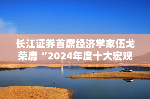 长江证券首席经济学家伍戈荣膺“2024年度十大宏观经济学家”