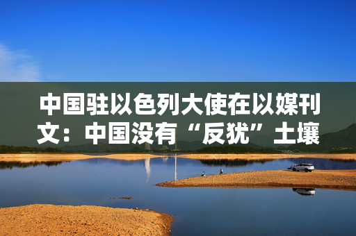 中国驻以色列大使在以媒刊文：中国没有“反犹”土壤，真诚希望以巴和平共存、犹阿和谐相处