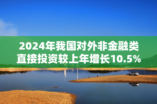 2024年我国对外非金融类直接投资较上年增长10.5%