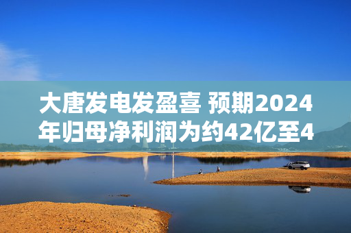 大唐发电发盈喜 预期2024年归母净利润为约42亿至48亿元同比增加约208%至252%