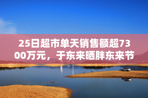 25日超市单天销售额超7300万元，于东来晒胖东来节前营收，还宣布胖东来将投巨资干这件事