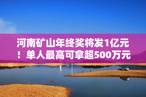 河南矿山年终奖将发1亿元！单人最高可拿超500万元，现场还有数钱活动