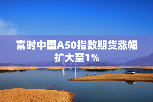 富时中国A50指数期货涨幅扩大至1%