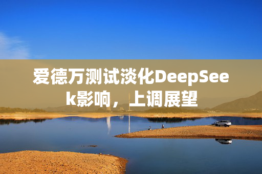 爱德万测试淡化DeepSeek影响，上调展望