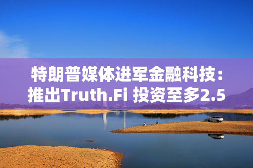 特朗普媒体进军金融科技：推出Truth.Fi 投资至多2.5亿美元