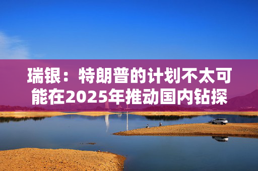 瑞银：特朗普的计划不太可能在2025年推动国内钻探活动