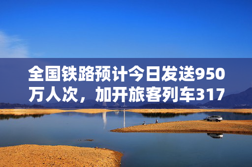 全国铁路预计今日发送950万人次，加开旅客列车317列